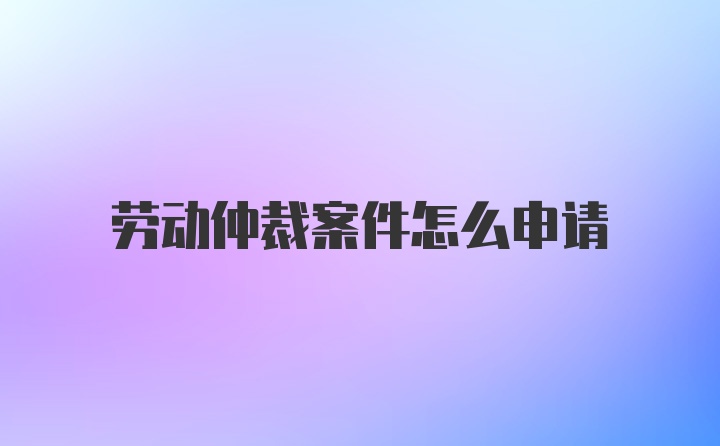 劳动仲裁案件怎么申请