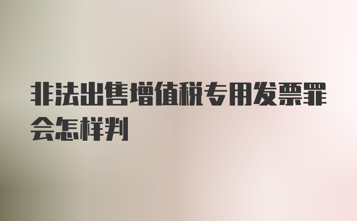 非法出售增值税专用发票罪会怎样判