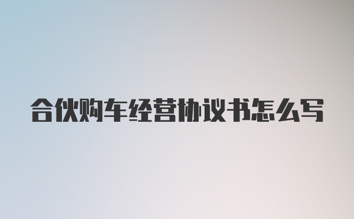 合伙购车经营协议书怎么写