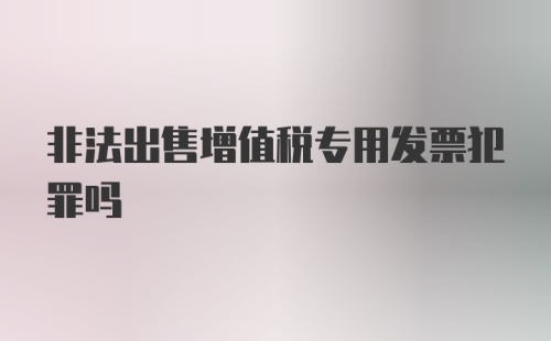 非法出售增值税专用发票犯罪吗