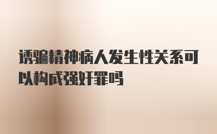 诱骗精神病人发生性关系可以构成强奸罪吗