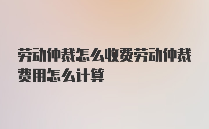 劳动仲裁怎么收费劳动仲裁费用怎么计算