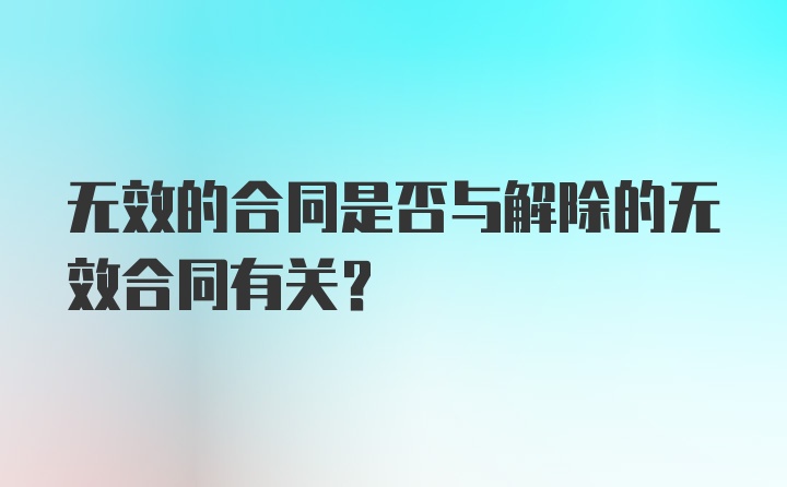 无效的合同是否与解除的无效合同有关？