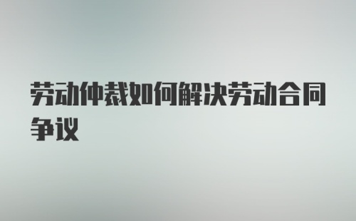 劳动仲裁如何解决劳动合同争议