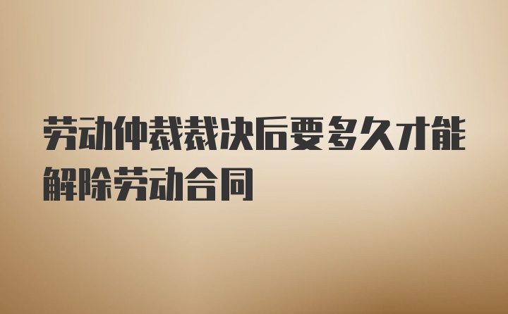 劳动仲裁裁决后要多久才能解除劳动合同