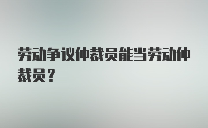 劳动争议仲裁员能当劳动仲裁员？