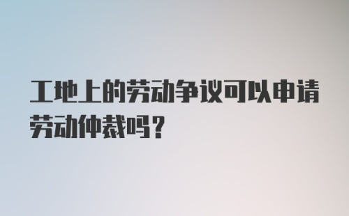 工地上的劳动争议可以申请劳动仲裁吗？