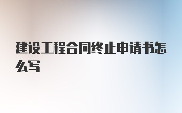 建设工程合同终止申请书怎么写