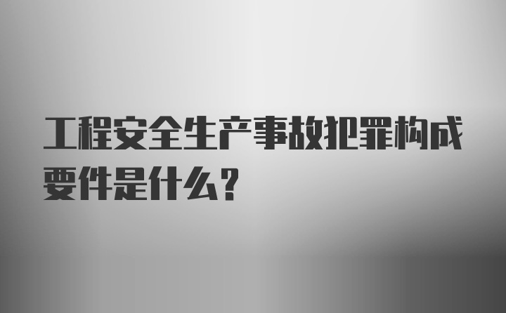 工程安全生产事故犯罪构成要件是什么？