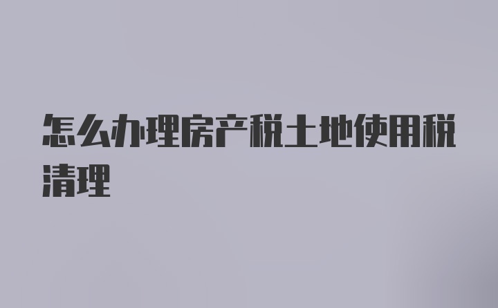 怎么办理房产税土地使用税清理