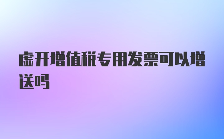 虚开增值税专用发票可以增送吗