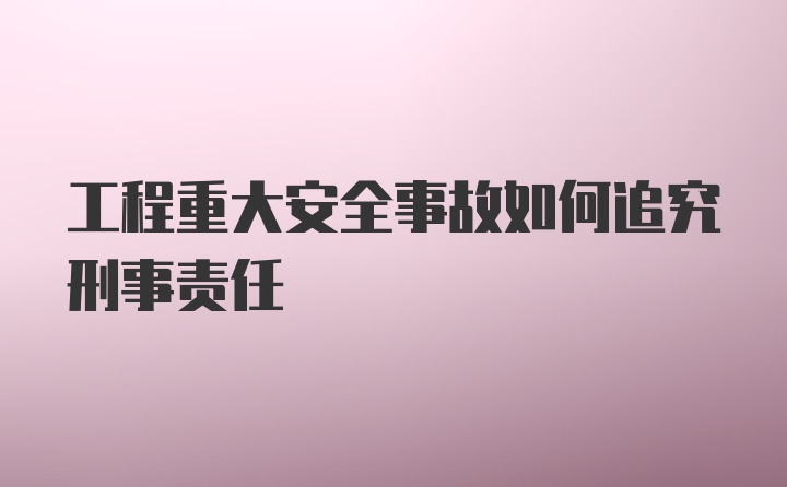 工程重大安全事故如何追究刑事责任