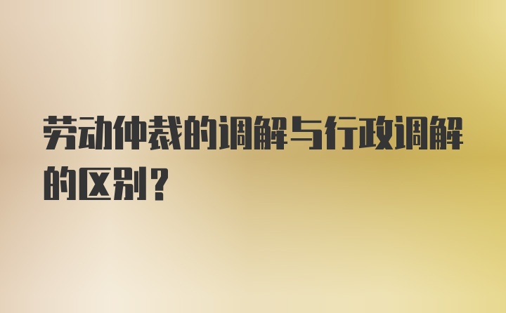 劳动仲裁的调解与行政调解的区别？