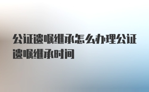 公证遗嘱继承怎么办理公证遗嘱继承时间