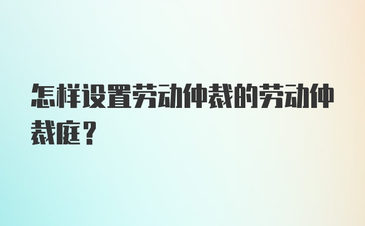 怎样设置劳动仲裁的劳动仲裁庭?