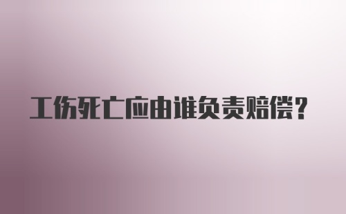 工伤死亡应由谁负责赔偿？