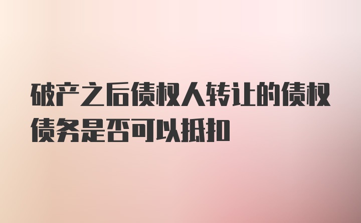 破产之后债权人转让的债权债务是否可以抵扣