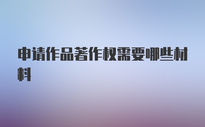 申请作品著作权需要哪些材料