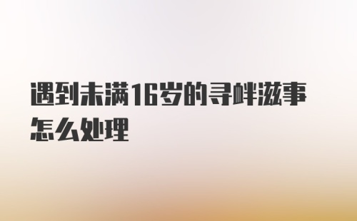 遇到未满16岁的寻衅滋事怎么处理