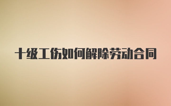 十级工伤如何解除劳动合同