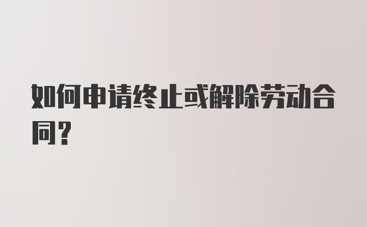 如何申请终止或解除劳动合同？