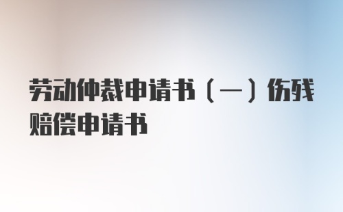 劳动仲裁申请书（一）伤残赔偿申请书