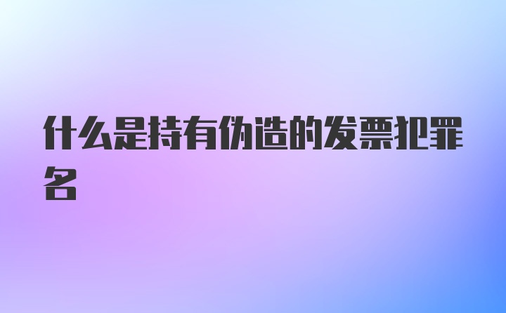 什么是持有伪造的发票犯罪名