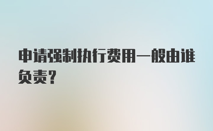 申请强制执行费用一般由谁负责？