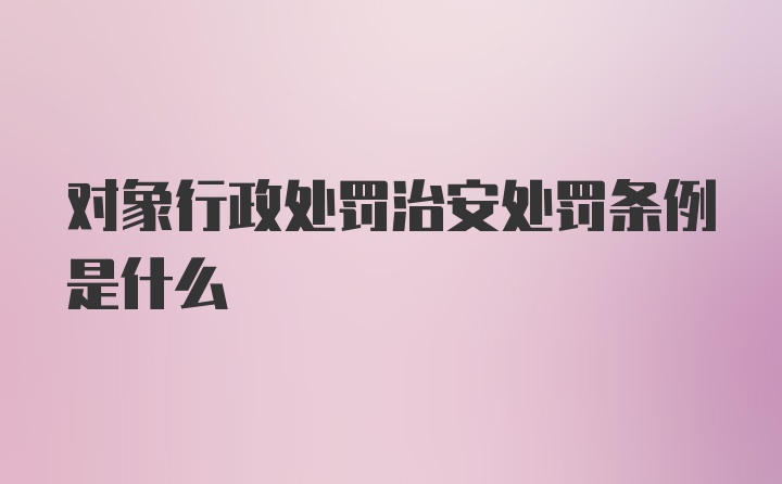 对象行政处罚治安处罚条例是什么