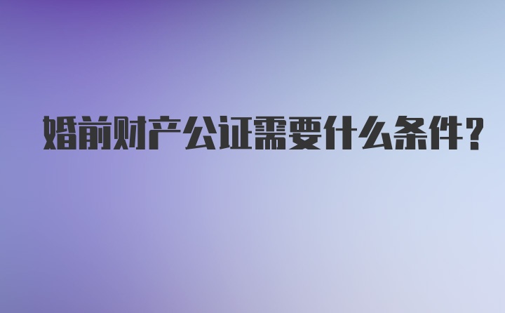 婚前财产公证需要什么条件？