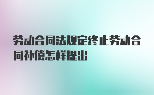 劳动合同法规定终止劳动合同补偿怎样提出