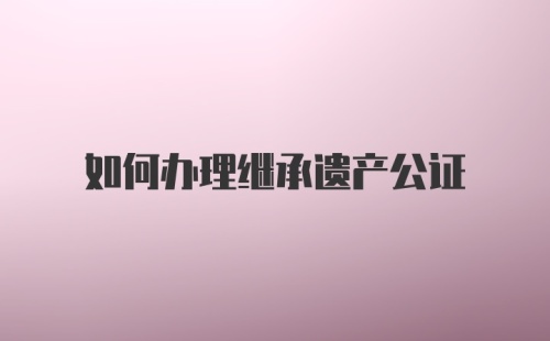 如何办理继承遗产公证