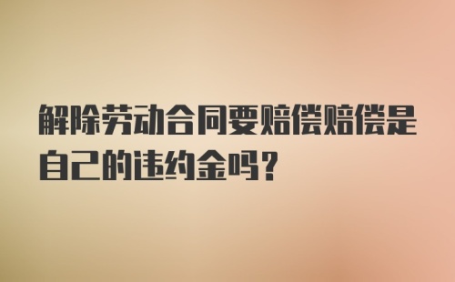 解除劳动合同要赔偿赔偿是自己的违约金吗?