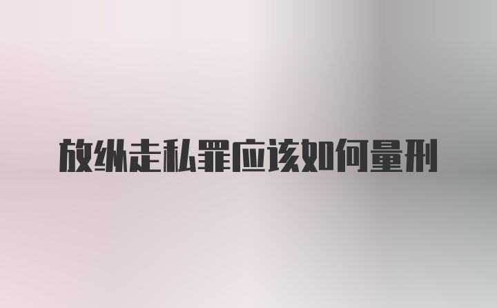 放纵走私罪应该如何量刑