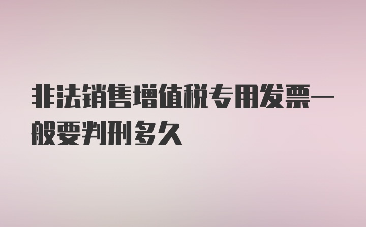 非法销售增值税专用发票一般要判刑多久