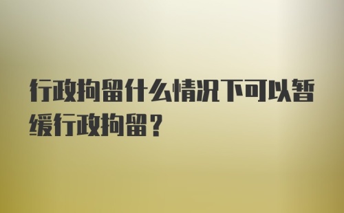 行政拘留什么情况下可以暂缓行政拘留？