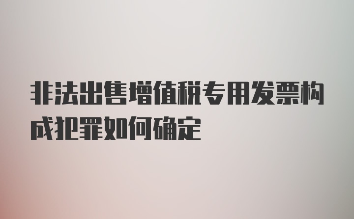 非法出售增值税专用发票构成犯罪如何确定