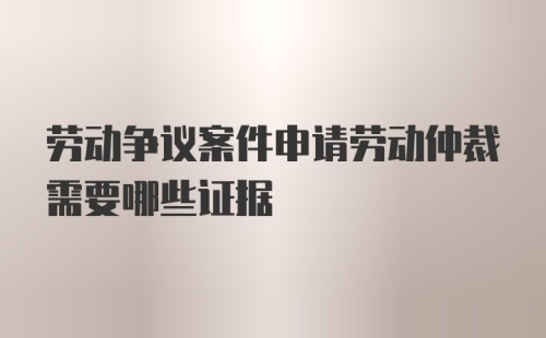 劳动争议案件申请劳动仲裁需要哪些证据