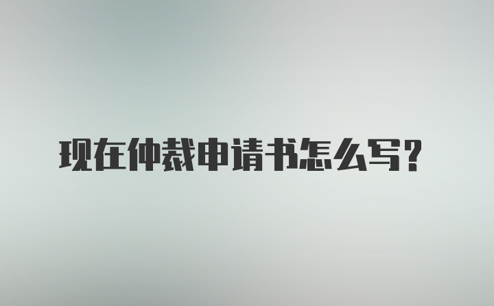 现在仲裁申请书怎么写？