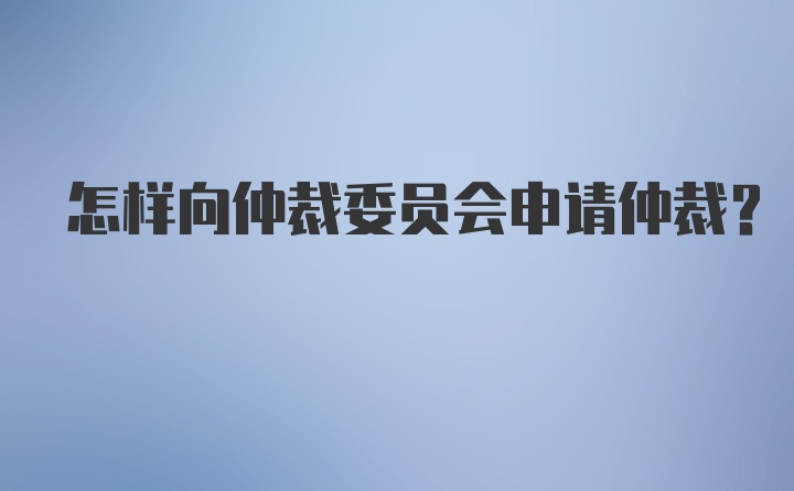 怎样向仲裁委员会申请仲裁？