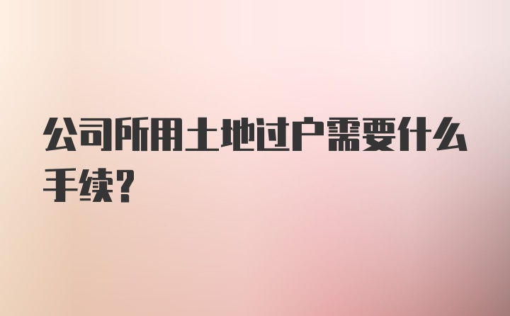 公司所用土地过户需要什么手续？