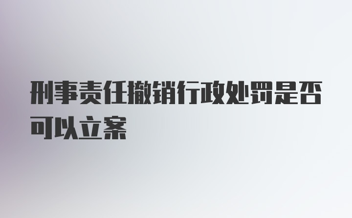 刑事责任撤销行政处罚是否可以立案