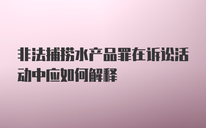 非法捕捞水产品罪在诉讼活动中应如何解释