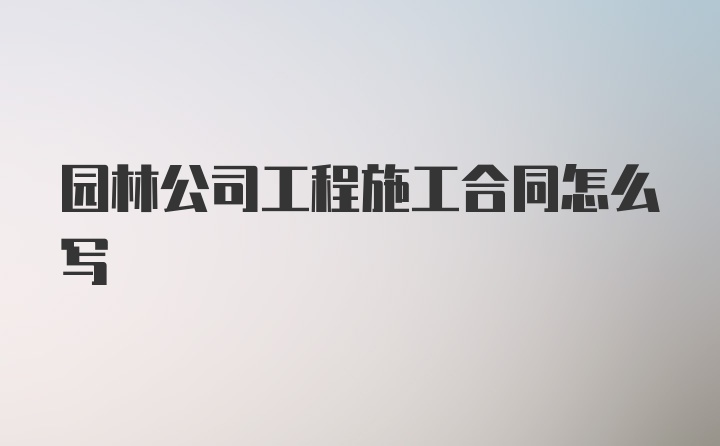 园林公司工程施工合同怎么写