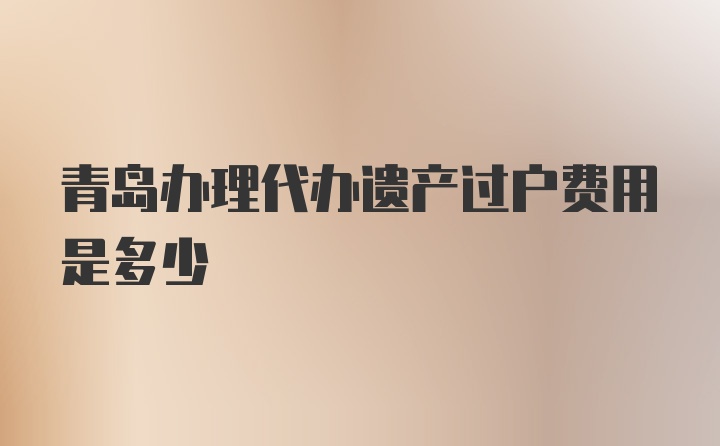 青岛办理代办遗产过户费用是多少