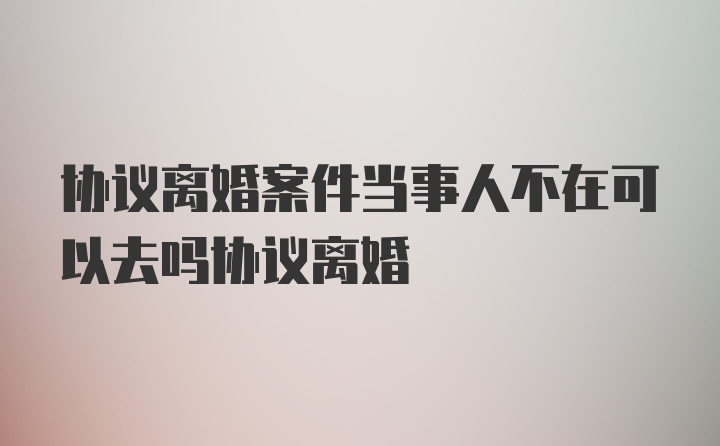 协议离婚案件当事人不在可以去吗协议离婚