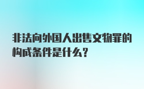 非法向外国人出售文物罪的构成条件是什么?