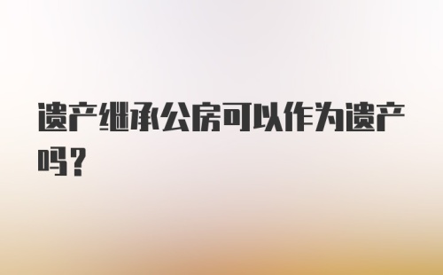 遗产继承公房可以作为遗产吗?