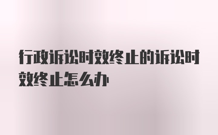 行政诉讼时效终止的诉讼时效终止怎么办