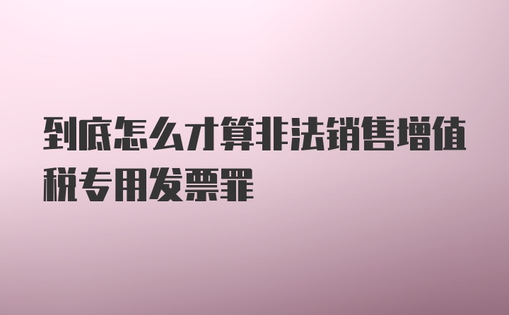 到底怎么才算非法销售增值税专用发票罪